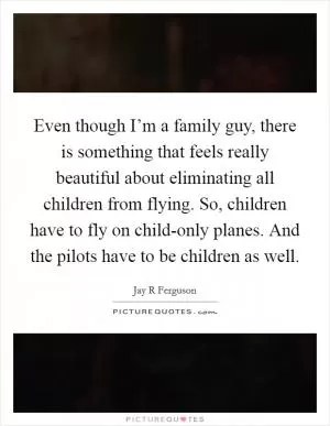 Even though I’m a family guy, there is something that feels really beautiful about eliminating all children from flying. So, children have to fly on child-only planes. And the pilots have to be children as well Picture Quote #1