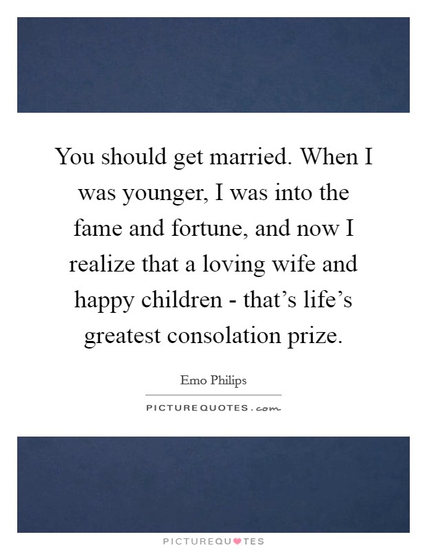 You should get married. When I was younger, I was into the fame and fortune, and now I realize that a loving wife and happy children - that's life's greatest consolation prize Picture Quote #1