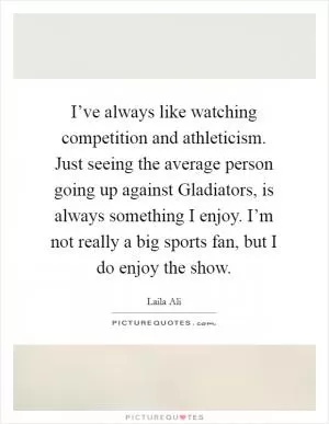 I’ve always like watching competition and athleticism. Just seeing the average person going up against Gladiators, is always something I enjoy. I’m not really a big sports fan, but I do enjoy the show Picture Quote #1