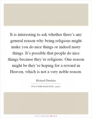 It is interesting to ask whether there’s any general reason why being religious might make you do nice things or indeed nasty things. It’s possible that people do nice things because they’re religious. One reason might be they’re hoping for a reward in Heaven, which is not a very noble reason Picture Quote #1