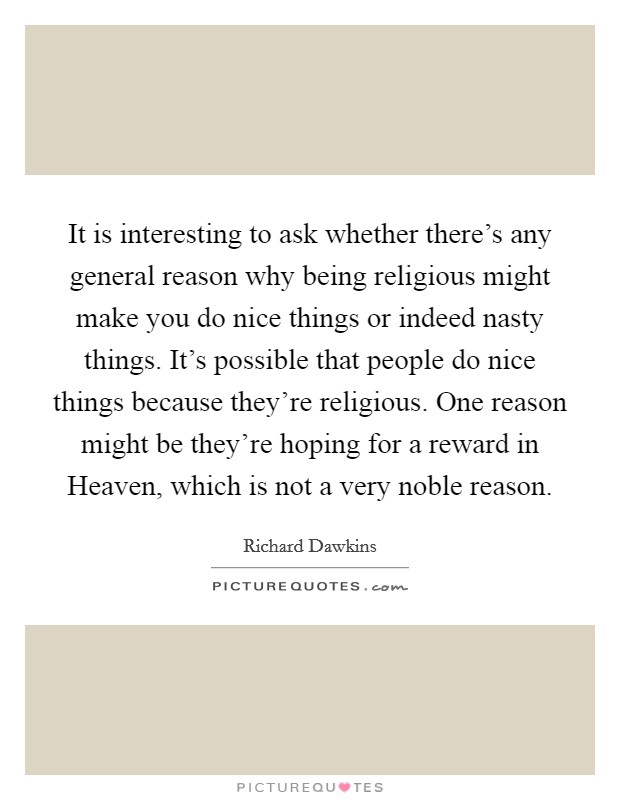 It is interesting to ask whether there's any general reason why being religious might make you do nice things or indeed nasty things. It's possible that people do nice things because they're religious. One reason might be they're hoping for a reward in Heaven, which is not a very noble reason Picture Quote #1