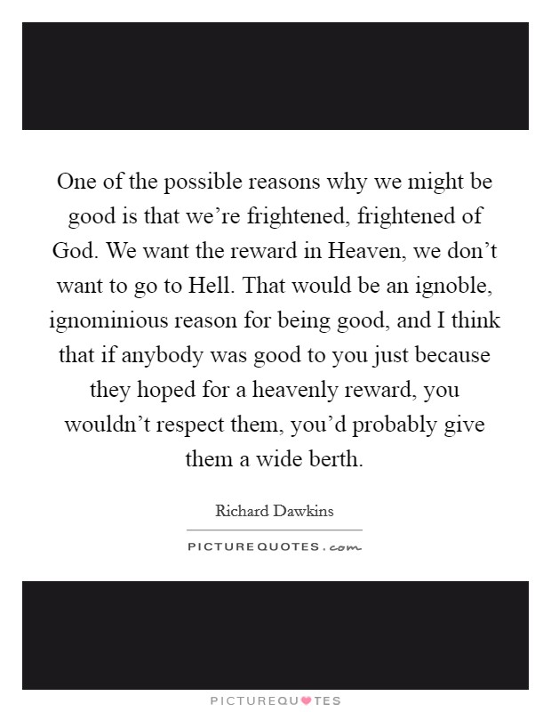 One of the possible reasons why we might be good is that we're frightened, frightened of God. We want the reward in Heaven, we don't want to go to Hell. That would be an ignoble, ignominious reason for being good, and I think that if anybody was good to you just because they hoped for a heavenly reward, you wouldn't respect them, you'd probably give them a wide berth Picture Quote #1