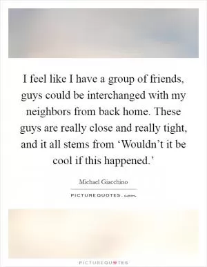 I feel like I have a group of friends, guys could be interchanged with my neighbors from back home. These guys are really close and really tight, and it all stems from ‘Wouldn’t it be cool if this happened.’ Picture Quote #1