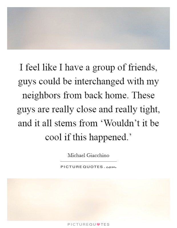 I feel like I have a group of friends, guys could be interchanged with my neighbors from back home. These guys are really close and really tight, and it all stems from ‘Wouldn't it be cool if this happened.' Picture Quote #1