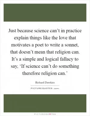 Just because science can’t in practice explain things like the love that motivates a poet to write a sonnet, that doesn’t mean that religion can. It’s a simple and logical fallacy to say, ‘If science can’t do something therefore religion can.’ Picture Quote #1
