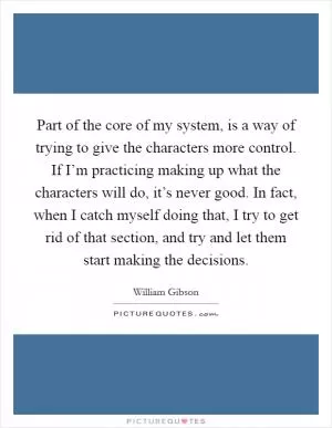 Part of the core of my system, is a way of trying to give the characters more control. If I’m practicing making up what the characters will do, it’s never good. In fact, when I catch myself doing that, I try to get rid of that section, and try and let them start making the decisions Picture Quote #1