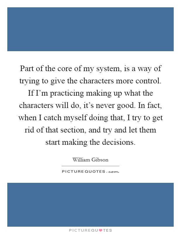 Part of the core of my system, is a way of trying to give the characters more control. If I'm practicing making up what the characters will do, it's never good. In fact, when I catch myself doing that, I try to get rid of that section, and try and let them start making the decisions Picture Quote #1