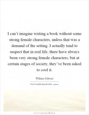 I can’t imagine writing a book without some strong female characters, unless that was a demand of the setting. I actually tend to suspect that in real life, there have always been very strong female characters, but at certain stages of society, they’ve been asked to cool it Picture Quote #1