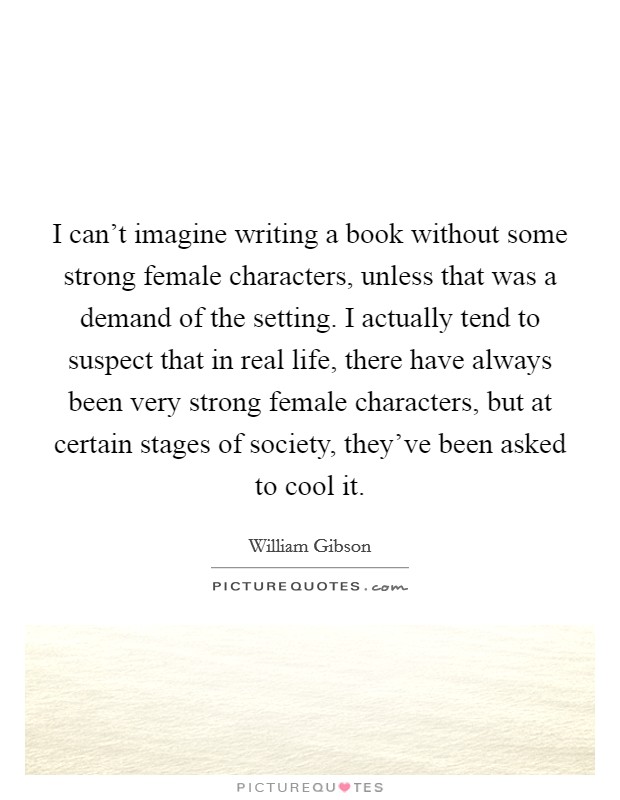 I can't imagine writing a book without some strong female characters, unless that was a demand of the setting. I actually tend to suspect that in real life, there have always been very strong female characters, but at certain stages of society, they've been asked to cool it Picture Quote #1