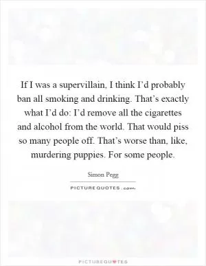 If I was a supervillain, I think I’d probably ban all smoking and drinking. That’s exactly what I’d do: I’d remove all the cigarettes and alcohol from the world. That would piss so many people off. That’s worse than, like, murdering puppies. For some people Picture Quote #1