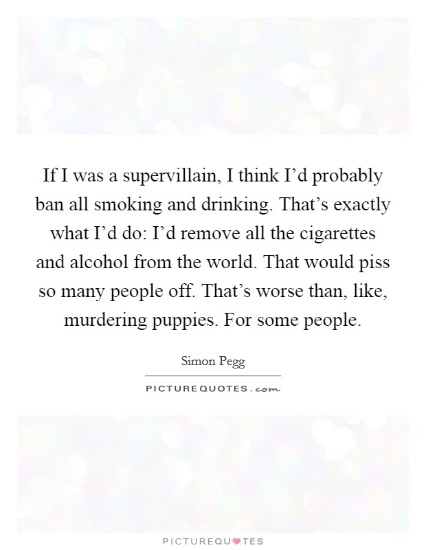 If I was a supervillain, I think I'd probably ban all smoking and drinking. That's exactly what I'd do: I'd remove all the cigarettes and alcohol from the world. That would piss so many people off. That's worse than, like, murdering puppies. For some people Picture Quote #1