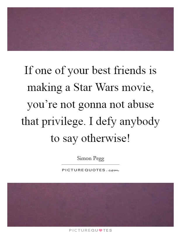 If one of your best friends is making a Star Wars movie, you're not gonna not abuse that privilege. I defy anybody to say otherwise! Picture Quote #1