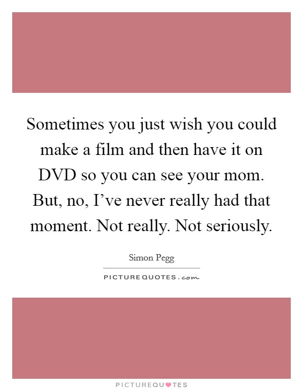 Sometimes you just wish you could make a film and then have it on DVD so you can see your mom. But, no, I've never really had that moment. Not really. Not seriously Picture Quote #1