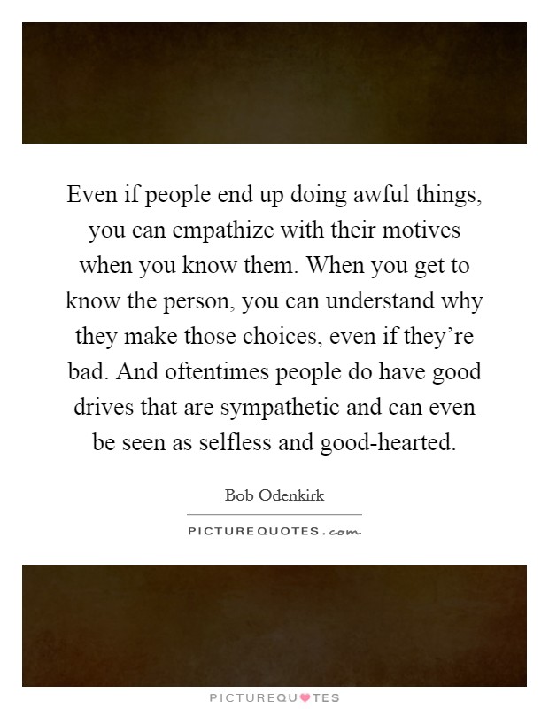 Even if people end up doing awful things, you can empathize with their motives when you know them. When you get to know the person, you can understand why they make those choices, even if they're bad. And oftentimes people do have good drives that are sympathetic and can even be seen as selfless and good-hearted Picture Quote #1