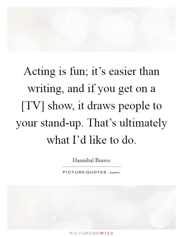 Acting is fun; it's easier than writing, and if you get on a [TV] show, it draws people to your stand-up. That's ultimately what I'd like to do Picture Quote #1