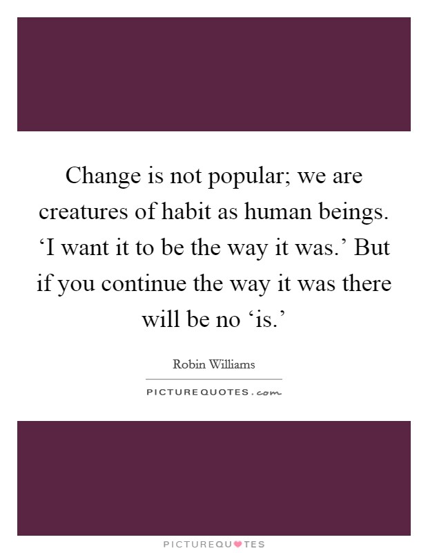 Change is not popular; we are creatures of habit as human beings. ‘I want it to be the way it was.' But if you continue the way it was there will be no ‘is.' Picture Quote #1