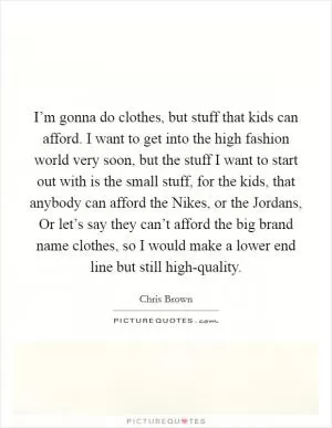 I’m gonna do clothes, but stuff that kids can afford. I want to get into the high fashion world very soon, but the stuff I want to start out with is the small stuff, for the kids, that anybody can afford the Nikes, or the Jordans, Or let’s say they can’t afford the big brand name clothes, so I would make a lower end line but still high-quality Picture Quote #1