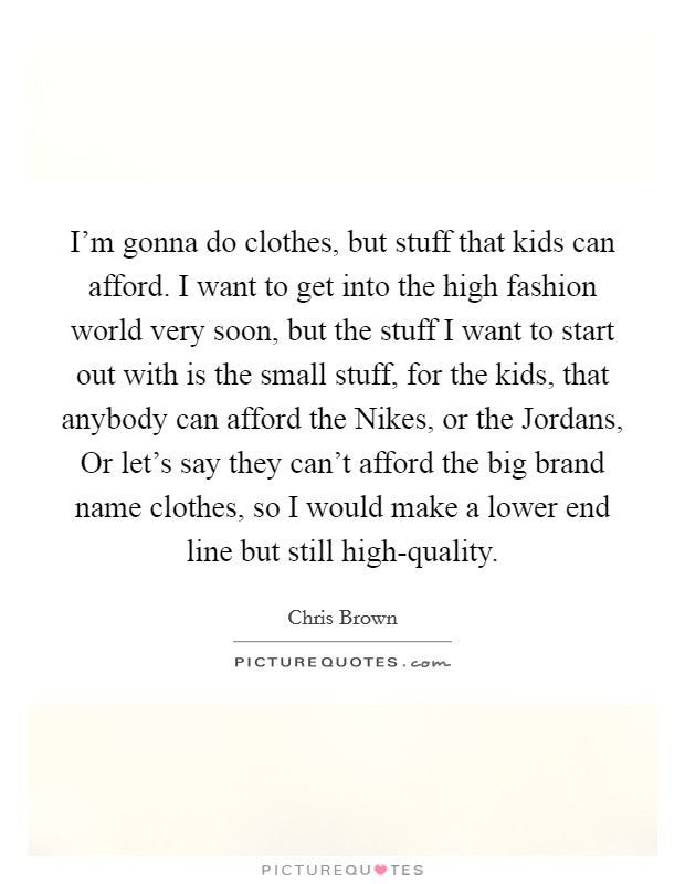 I'm gonna do clothes, but stuff that kids can afford. I want to get into the high fashion world very soon, but the stuff I want to start out with is the small stuff, for the kids, that anybody can afford the Nikes, or the Jordans, Or let's say they can't afford the big brand name clothes, so I would make a lower end line but still high-quality Picture Quote #1