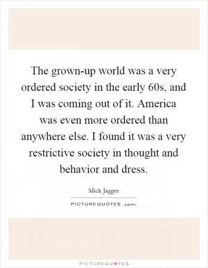 The grown-up world was a very ordered society in the early  60s, and I was coming out of it. America was even more ordered than anywhere else. I found it was a very restrictive society in thought and behavior and dress Picture Quote #1