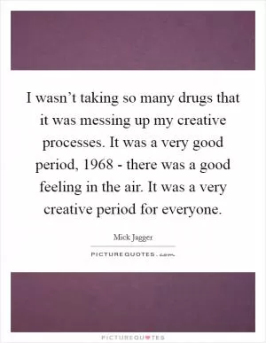 I wasn’t taking so many drugs that it was messing up my creative processes. It was a very good period, 1968 - there was a good feeling in the air. It was a very creative period for everyone Picture Quote #1