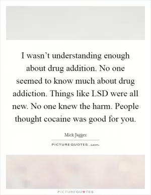 I wasn’t understanding enough about drug addition. No one seemed to know much about drug addiction. Things like LSD were all new. No one knew the harm. People thought cocaine was good for you Picture Quote #1