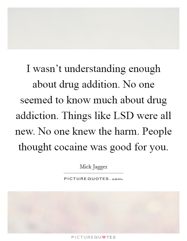 I wasn't understanding enough about drug addition. No one seemed to know much about drug addiction. Things like LSD were all new. No one knew the harm. People thought cocaine was good for you Picture Quote #1