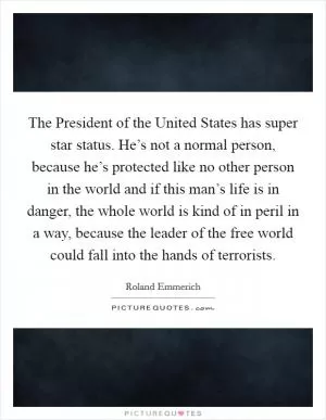 The President of the United States has super star status. He’s not a normal person, because he’s protected like no other person in the world and if this man’s life is in danger, the whole world is kind of in peril in a way, because the leader of the free world could fall into the hands of terrorists Picture Quote #1