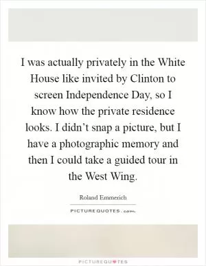 I was actually privately in the White House like invited by Clinton to screen Independence Day, so I know how the private residence looks. I didn’t snap a picture, but I have a photographic memory and then I could take a guided tour in the West Wing Picture Quote #1