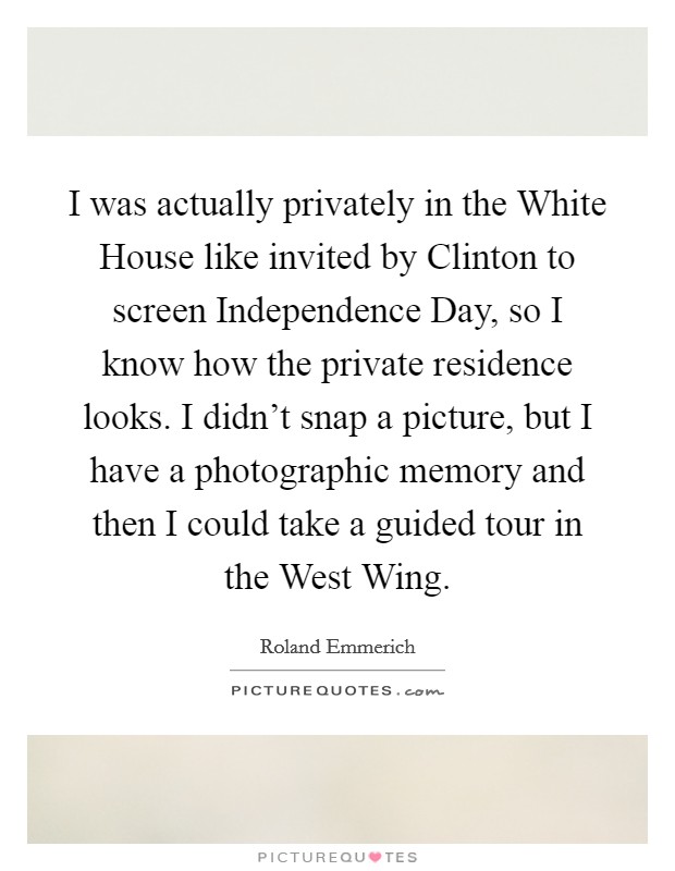 I was actually privately in the White House like invited by Clinton to screen Independence Day, so I know how the private residence looks. I didn't snap a picture, but I have a photographic memory and then I could take a guided tour in the West Wing Picture Quote #1