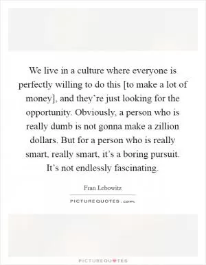 We live in a culture where everyone is perfectly willing to do this [to make a lot of money], and they’re just looking for the opportunity. Obviously, a person who is really dumb is not gonna make a zillion dollars. But for a person who is really smart, really smart, it’s a boring pursuit. It’s not endlessly fascinating Picture Quote #1