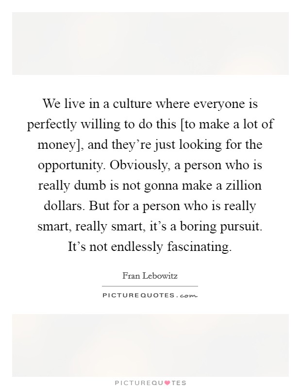 We live in a culture where everyone is perfectly willing to do this [to make a lot of money], and they're just looking for the opportunity. Obviously, a person who is really dumb is not gonna make a zillion dollars. But for a person who is really smart, really smart, it's a boring pursuit. It's not endlessly fascinating Picture Quote #1