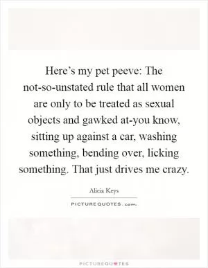 Here’s my pet peeve: The not-so-unstated rule that all women are only to be treated as sexual objects and gawked at-you know, sitting up against a car, washing something, bending over, licking something. That just drives me crazy Picture Quote #1