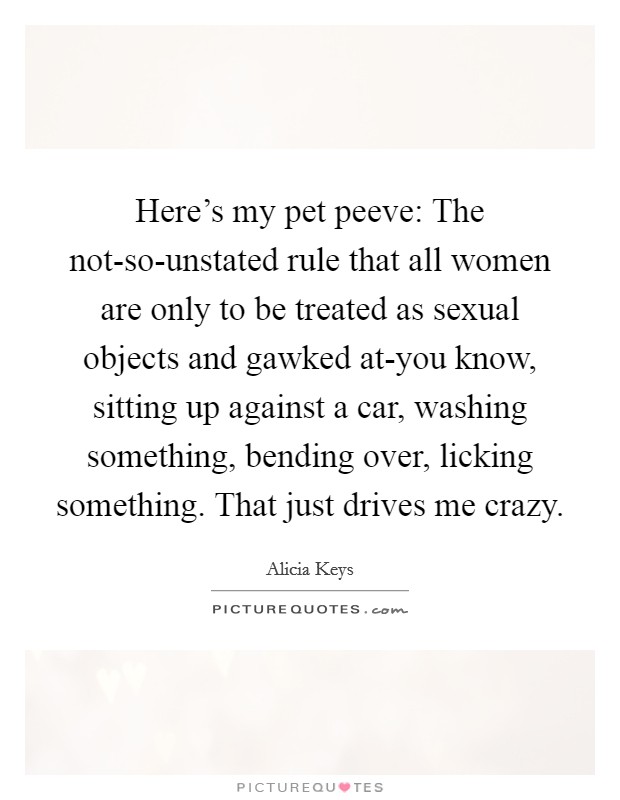Here's my pet peeve: The not-so-unstated rule that all women are only to be treated as sexual objects and gawked at-you know, sitting up against a car, washing something, bending over, licking something. That just drives me crazy Picture Quote #1
