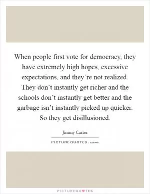 When people first vote for democracy, they have extremely high hopes, excessive expectations, and they’re not realized. They don’t instantly get richer and the schools don’t instantly get better and the garbage isn’t instantly picked up quicker. So they get disillusioned Picture Quote #1