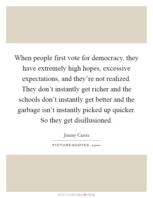 When people first vote for democracy, they have extremely high hopes, excessive expectations, and they're not realized. They don't instantly get richer and the schools don't instantly get better and the garbage isn't instantly picked up quicker. So they get disillusioned Picture Quote #1