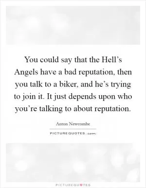 You could say that the Hell’s Angels have a bad reputation, then you talk to a biker, and he’s trying to join it. It just depends upon who you’re talking to about reputation Picture Quote #1
