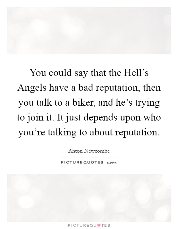 You could say that the Hell's Angels have a bad reputation, then you talk to a biker, and he's trying to join it. It just depends upon who you're talking to about reputation Picture Quote #1