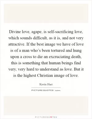 Divine love, agape, is self-sacrificing love, which sounds difficult, as it is, and not very attractive. If the best image we have of love is of a man who’s been tortured and hung upon a cross to die an excruciating death, this is something that human beings find very, very hard to understand as love. But it is the highest Christian image of love Picture Quote #1