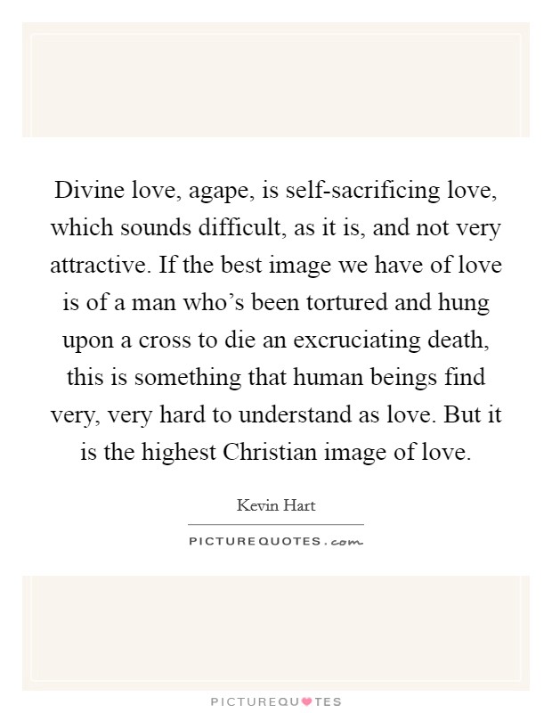 Divine love, agape, is self-sacrificing love, which sounds difficult, as it is, and not very attractive. If the best image we have of love is of a man who's been tortured and hung upon a cross to die an excruciating death, this is something that human beings find very, very hard to understand as love. But it is the highest Christian image of love Picture Quote #1