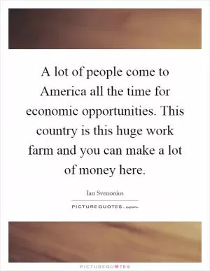 A lot of people come to America all the time for economic opportunities. This country is this huge work farm and you can make a lot of money here Picture Quote #1
