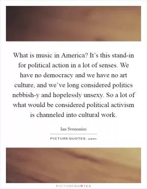 What is music in America? It’s this stand-in for political action in a lot of senses. We have no democracy and we have no art culture, and we’ve long considered politics nebbish-y and hopelessly unsexy. So a lot of what would be considered political activism is channeled into cultural work Picture Quote #1