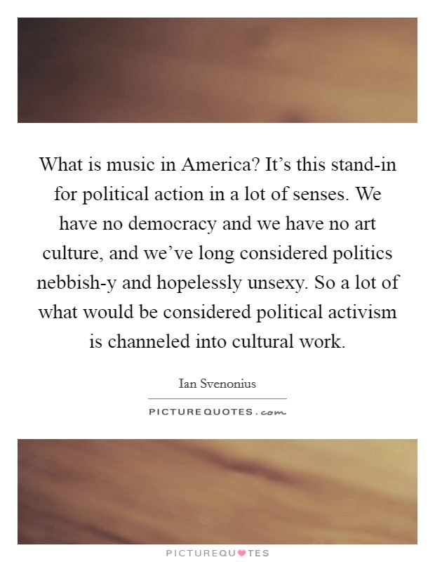 What is music in America? It's this stand-in for political action in a lot of senses. We have no democracy and we have no art culture, and we've long considered politics nebbish-y and hopelessly unsexy. So a lot of what would be considered political activism is channeled into cultural work Picture Quote #1