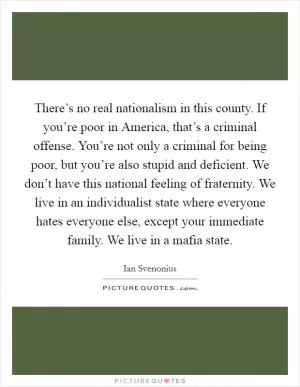 There’s no real nationalism in this county. If you’re poor in America, that’s a criminal offense. You’re not only a criminal for being poor, but you’re also stupid and deficient. We don’t have this national feeling of fraternity. We live in an individualist state where everyone hates everyone else, except your immediate family. We live in a mafia state Picture Quote #1