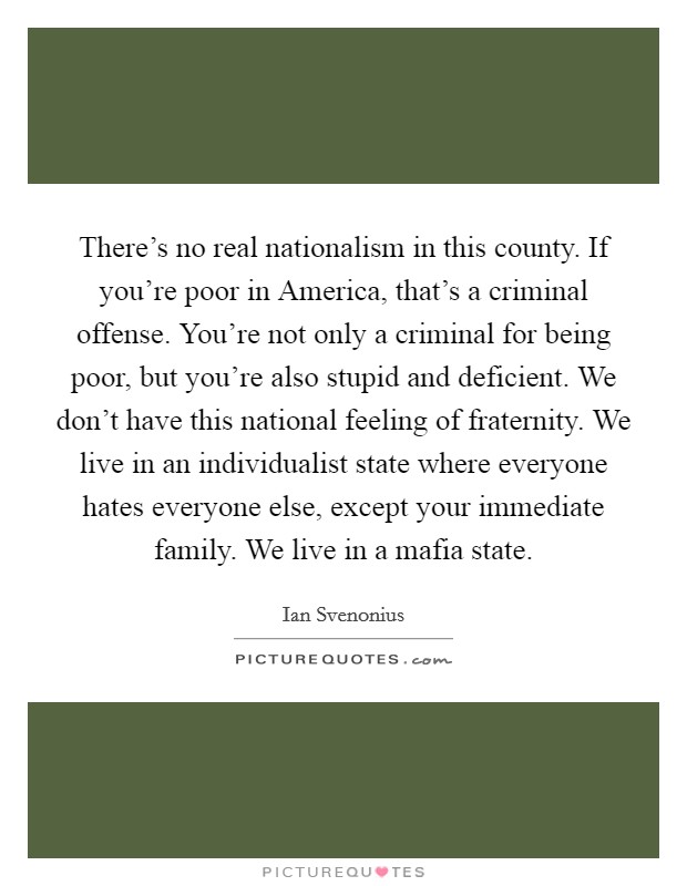 There's no real nationalism in this county. If you're poor in America, that's a criminal offense. You're not only a criminal for being poor, but you're also stupid and deficient. We don't have this national feeling of fraternity. We live in an individualist state where everyone hates everyone else, except your immediate family. We live in a mafia state Picture Quote #1