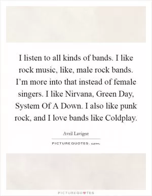 I listen to all kinds of bands. I like rock music, like, male rock bands. I’m more into that instead of female singers. I like Nirvana, Green Day, System Of A Down. I also like punk rock, and I love bands like Coldplay Picture Quote #1