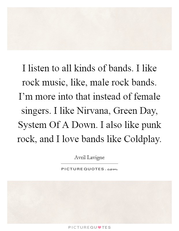 I listen to all kinds of bands. I like rock music, like, male rock bands. I'm more into that instead of female singers. I like Nirvana, Green Day, System Of A Down. I also like punk rock, and I love bands like Coldplay Picture Quote #1