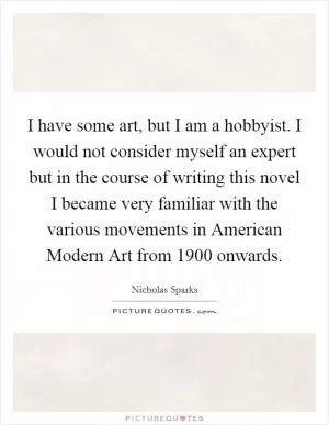 I have some art, but I am a hobbyist. I would not consider myself an expert but in the course of writing this novel I became very familiar with the various movements in American Modern Art from 1900 onwards Picture Quote #1