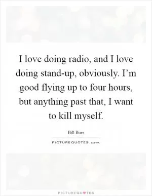 I love doing radio, and I love doing stand-up, obviously. I’m good flying up to four hours, but anything past that, I want to kill myself Picture Quote #1