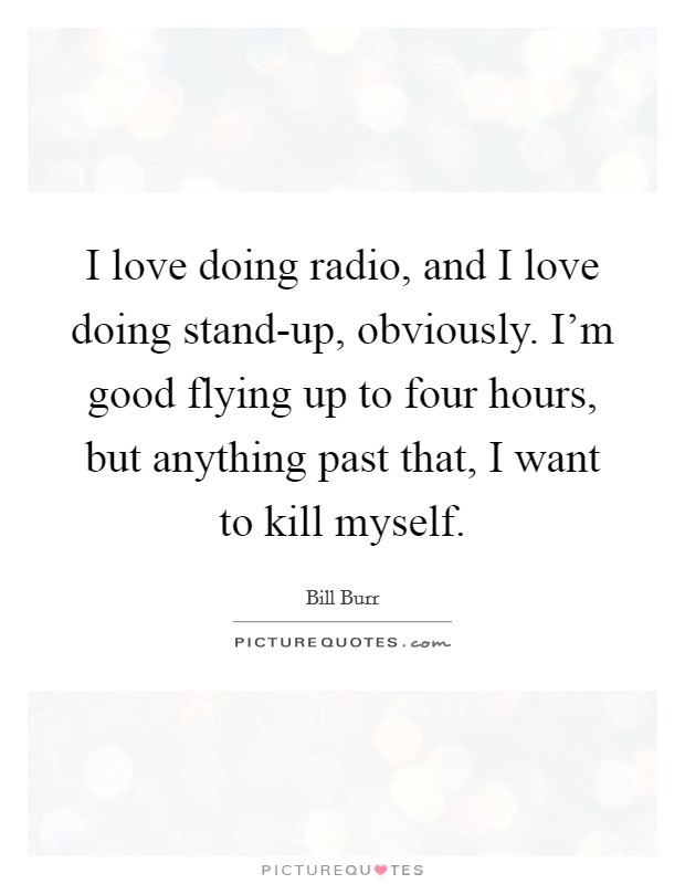 I love doing radio, and I love doing stand-up, obviously. I'm good flying up to four hours, but anything past that, I want to kill myself Picture Quote #1
