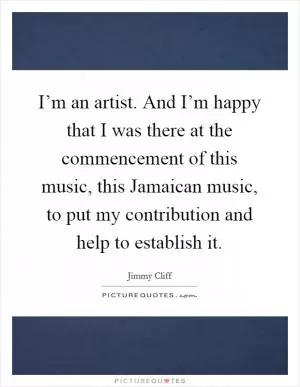 I’m an artist. And I’m happy that I was there at the commencement of this music, this Jamaican music, to put my contribution and help to establish it Picture Quote #1